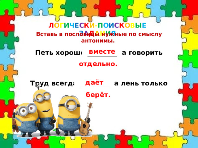 Л О Г И Ч Е С К И - П О И С К О В Ы Е  З А Д А Н И Я Вставь в пословицы нужные по смыслу антонимы. Петь хорошо _________ ,а говорить __________. вместе отдельно. Труд всегда _________ ,а лень только __________. даёт берёт. 