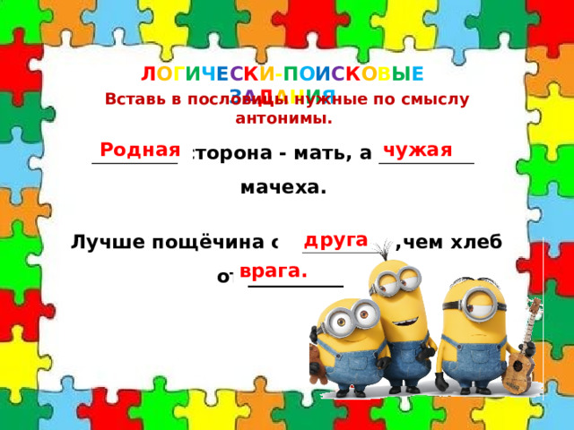 Л О Г И Ч Е С К И - П О И С К О В Ы Е  З А Д А Н И Я Вставь в пословицы нужные по смыслу антонимы.  _________ сторона - мать, а __________ - мачеха. Родная чужая Лучше пощёчина от _________ ,чем хлеб от __________. друга врага. 