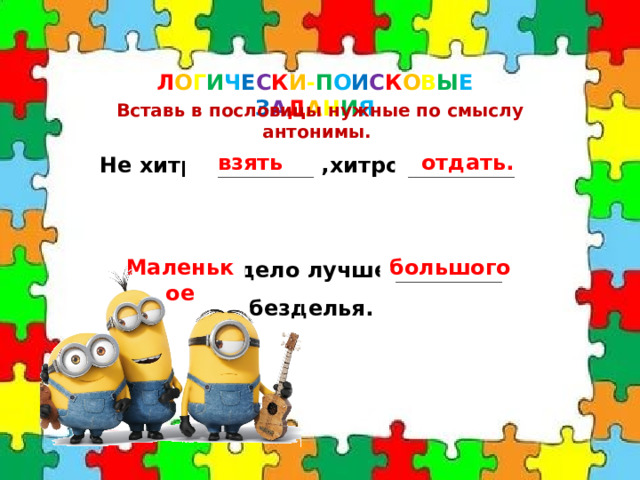 Л О Г И Ч Е С К И - П О И С К О В Ы Е  З А Д А Н И Я Вставь в пословицы нужные по смыслу антонимы. Не хитро _________ ,хитро __________. взять отдать.  _________ дело лучше __________ безделья. Маленькое большого 