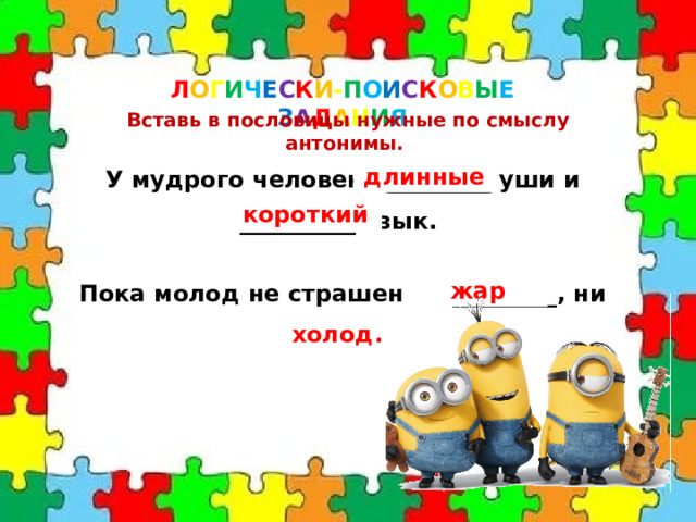 Л О Г И Ч Е С К И - П О И С К О В Ы Е  З А Д А Н И Я Вставь в пословицы нужные по смыслу антонимы. У мудрого человека _________ уши и __________ язык. длинные короткий Пока молод не страшен ни _________, ни __________ . жар холод. 