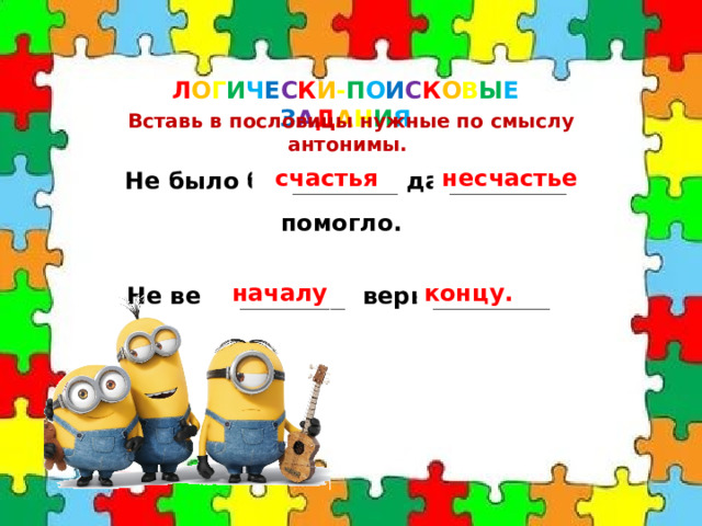 Л О Г И Ч Е С К И - П О И С К О В Ы Е  З А Д А Н И Я Вставь в пословицы нужные по смыслу антонимы. Не было бы _________ да __________ помогло. счастья несчастье Не верь _________, верь __________ . началу концу. 