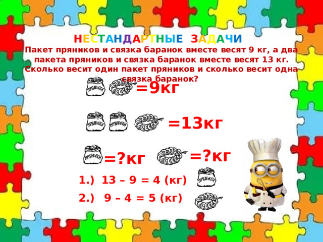 Н Е С Т А Н Д А Р Т Н Ы Е З А Д А Ч И  Пакет пряников и связка баранок вместе весят 9 кг, а два пакета пряников и связка баранок вместе весят 13 кг. Сколько весит один пакет пряников и сколько весит одна связка баранок? =9кг =13кг =?кг =?кг 1.) 13 – 9 = 4 (кг) 2.) 9 – 4 = 5 (кг) 