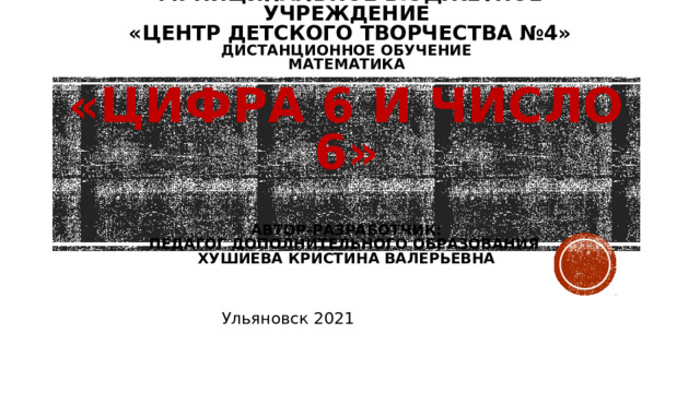  МУНИЦИПАЛЬНОЕ БЮДЖЕТНОЕ УЧРЕЖДЕНИЕ  «ЦЕНТР детского ТВОРЧЕСТВА №4»  Дистанционное обучение  математика   «ЦИФРА 6 И ЧИСЛО 6»   АВТОР-РАЗРАБОТЧИК:  ПЕДАГОГ ДОПОЛНИТЕЛЬНОГО ОБРАЗОВАНИЯ  ХУШИЕВА КРИСТИНА ВАЛЕРЬЕВНА Ульяновск 2021 