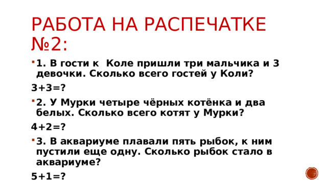 РАБОТА НА РАСПЕЧАТКЕ №2: 1. В гости к Коле пришли три мальчика и 3 девочки. Сколько всего гостей у Коли? 3+3=? 2. У Мурки четыре чёрных котёнка и два белых. Сколько всего котят у Мурки? 4+2=? 3. В аквариуме плавали пять рыбок, к ним пустили еще одну. Сколько рыбок стало в аквариуме? 5+1=? 