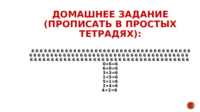 ДОМАШНЕЕ ЗАДАНИЕ (ПРОПИСАТЬ В ПРОСТЫХ ТЕТРАДЯХ):   6 6 6 6 6 6 6 6 6 6 6 6 6 6 6 6 6 6 6 6 6 6 6 6 6 6 6 6 6 6 6 6 6 6 6 6 6 6  6 6 6 6 6 6 6 6 6 6 6 6 6 6 6 6 6 6 6 6 6 6 6 6 6 6 6 6 6 6 6 6 6 6 6 6 6 6  6 6 6 6 6 6 6 6 6 6 6 6 6 6 6 6 6 6 6 6 6 6 6 6 6 6 6 6 6 6 6 6 6 6 6 6 6 6  0+6=6  6+0=6  3+3=6  1+5=6  5+1=6  2+4=6  4+2=6 