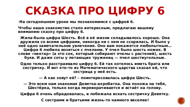 Сказка про цифру 6 - На сегодняшнем уроке мы познакомимся с цифрой 6. Чтобы наше знакомство стало интересным, предлагаю вашему вниманию сказку про цифру 6. Жила-была цифра Шесть. Всё в её жизни складывалось хорошо. Она дружила со всеми цифрами, никогда ни с кем не ссорилась. И было у неё одно замечательное увлечение. Оно вам покажется любопытным… Цифра 6 любила возиться с пчелами. У пчел было шесть ножек. В слове «нектар» (а это сок, который собирают пчелы с растений), шесть букв. И даже соты у летающих тружениц — пчел шестиугольные. Одно только расстраивало цифру 6. Ей так хотелось иметь брата или сестричку. И вот кто-то из Математического царства сказал ей, что сестрица у неё есть. — А как зовут её? – поинтересовалась цифра Шесть. — Это всем нам знакомая Девятка-акробатка. Она похожа на тебя, Шестёрка, только когда переворачивается и встаёт на голову. Цифра 6 очень обрадовалась, и побежала искать сестричку Девятку. С сестрами и братьями жизнь-то намного веселее! 