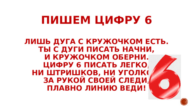 Нет углов у цифры 6,         ПИШЕМ ЦИФРУ 6   лишь дуга с кружочком есть.  Ты с дуги писать начни,  и кружочком оберни.  Цифру 6 писать легко,  ни штришков, ни уголков!  За рукой своей следи,  Плавно линию веди! 