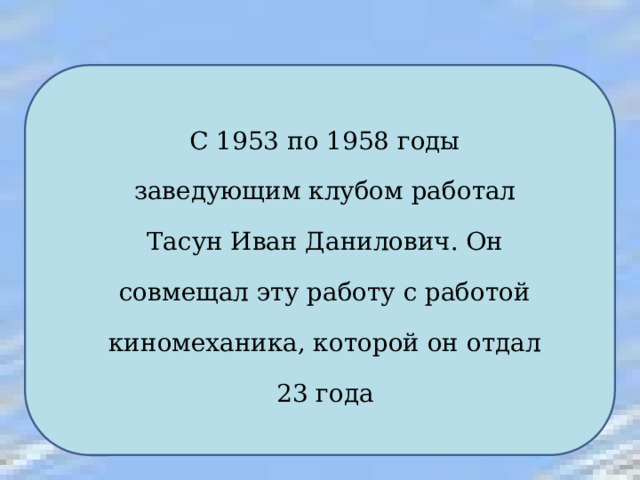 С 1953 по 1958 годы заведующим клубом работал Тасун Иван Данилович. Он совмещал эту работу с работой киномеханика, которой он отдал 23 года 