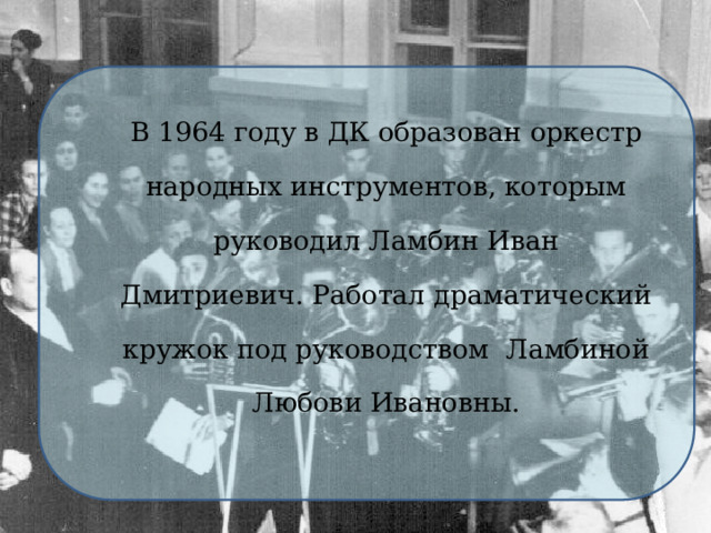 В 1964 году в ДК образован оркестр народных инструментов, которым руководил Ламбин Иван Дмитриевич. Работал драматический кружок под руководством Ламбиной Любови Ивановны. 