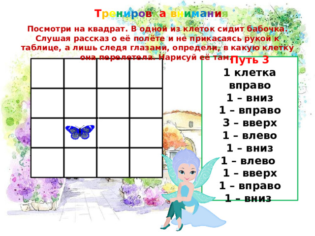 Т р е н и р о в к а в н и м а н и я Посмотри на квадрат. В одной из клеток сидит бабочка. Слушая рассказ о её полёте и не прикасаясь рукой к таблице, а лишь следя глазами, определи, в какую клетку она перелетела. Нарисуй её там. Путь 3 1 клетка вправо 1 – вниз 1 – вправо 3 – вверх 1 – влево 1 – вниз 1 – влево 1 – вверх 1 – вправо 1 – вниз 