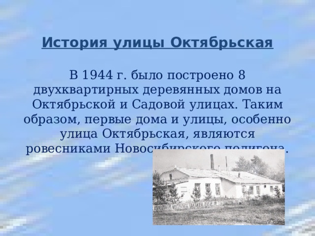 История улицы Октябрьская   В 1944 г. было построено 8 двухквартирных деревянных домов на Октябрьской и Садовой улицах. Таким образом, первые дома и улицы, особенно улица Октябрьская, являются ровесниками Новосибирского полигона.   