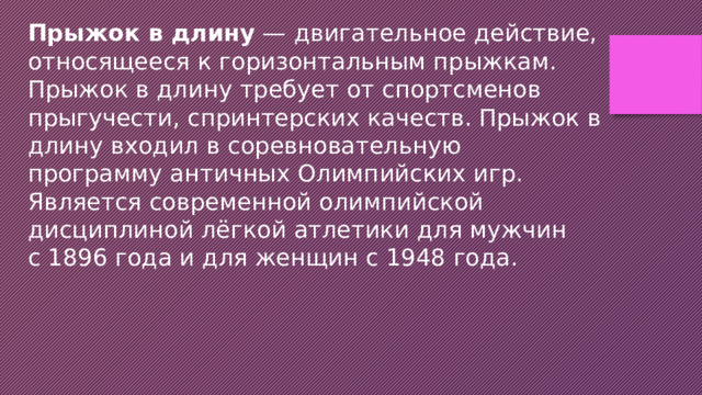 Прыжок в длину  — двигательное действие, относящееся к горизонтальным прыжкам. Прыжок в длину требует от спортсменов прыгучести, спринтерских качеств. Прыжок в длину входил в соревновательную программу античных Олимпийских игр. Является современной олимпийской дисциплиной лёгкой атлетики для мужчин с 1896 года и для женщин с 1948 года. 