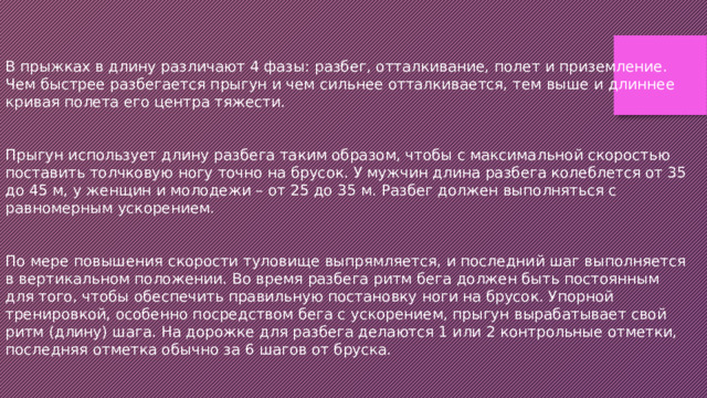 В прыжках в длину различают 4 фазы: разбег, отталкивание, полет и приземление. Чем быстрее разбегается прыгун и чем сильнее отталкивается, тем выше и длиннее кривая полета его центра тяжести. Прыгун использует длину разбега таким образом, чтобы с максимальной скоростью поставить толчковую ногу точно на брусок. У мужчин длина разбега колеблется от 35 до 45 м, у женщин и молодежи – от 25 до 35 м. Разбег должен выполняться с равномерным ускорением. По мере повышения скорости туловище выпрямляется, и последний шаг выполняется в вертикальном положении. Во время разбега ритм бега должен быть постоянным для того, чтобы обеспечить правильную постановку ноги на брусок. Упорной тренировкой, особенно посредством бега с ускорением, прыгун вырабатывает свой ритм (длину) шага. На дорожке для разбега делаются 1 или 2 контрольные отметки, последняя отметка обычно за 6 шагов от бруска. 