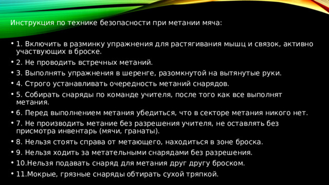 Инструкция по технике безопасности при метании мяча: 1. Включить в разминку упражнения для растягивания мышц и связок, активно участвующих в броске. 2. Не проводить встречных метаний. 3. Выполнять упражнения в шеренге, разомкнутой на вытянутые руки. 4. Строго устанавливать очередность метаний снарядов. 5. Собирать снаряды по команде учителя, после того как все выполнят метания. 6. Перед выполнением метания убедиться, что в секторе метания никого нет. 7. Не производить метание без разрешения учителя, не оставлять без присмотра инвентарь (мячи, гранаты). 8. Нельзя стоять справа от метающего, находиться в зоне броска. 9. Нельзя ходить за метательными снарядами без разрешения. 10.Нельзя подавать снаряд для метания друг другу броском. 11.Мокрые, грязные снаряды обтирать сухой тряпкой. 