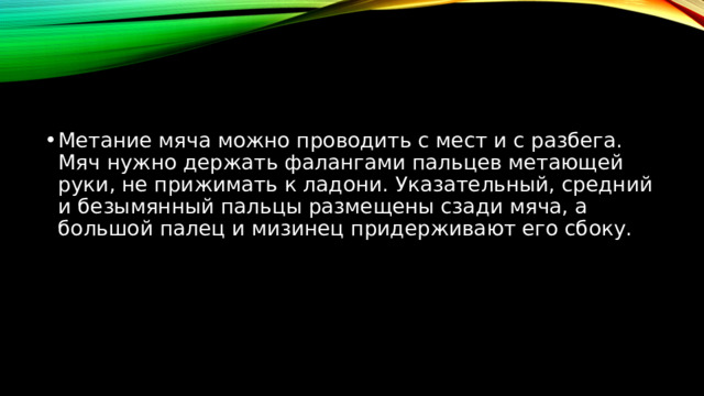 Метание мяча можно проводить с мест и с разбега. Мяч нужно держать фалангами пальцев метающей руки, не прижимать к ладони. Указательный, средний и безымянный пальцы размещены сзади мяча, а большой палец и мизинец придерживают его сбоку. 