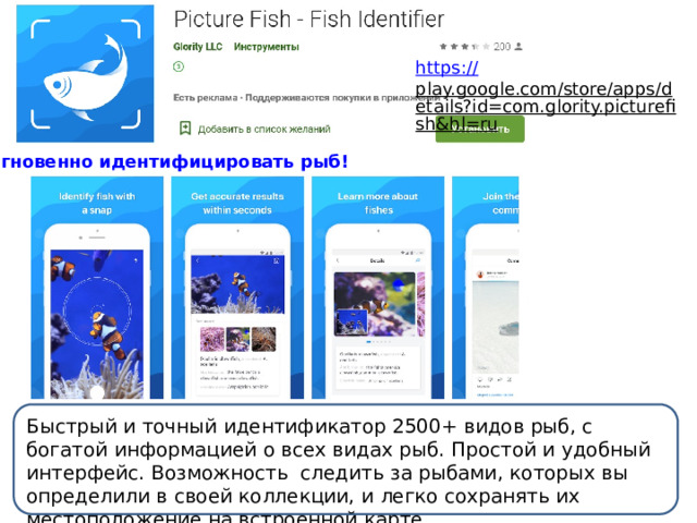 https:// play.google.com/store/apps/details?id=com.glority.picturefish&hl=ru  Мгновенно идентифицировать рыб! Быстрый и точный идентификатор 2500+ видов рыб, с богатой информацией о всех видах рыб. Простой и удобный интерфейс. Возможность следить за рыбами, которых вы определили в своей коллекции, и легко сохранять их местоположение на встроенной карте. 