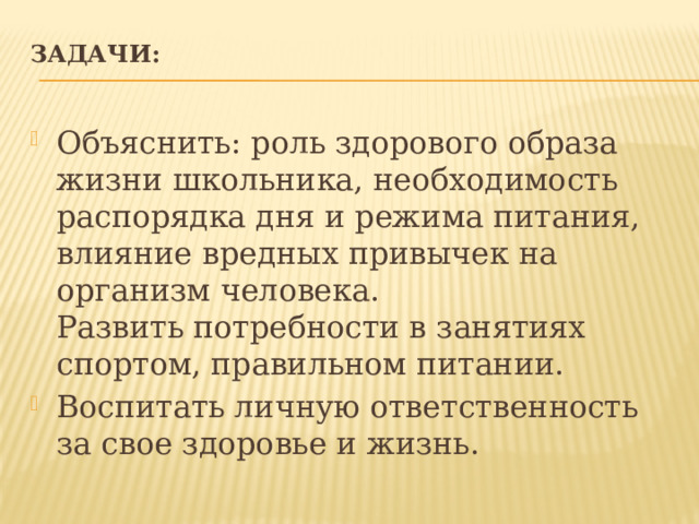 Задачи:   Объяснить: роль здорового образа жизни школьника, необходимость распорядка дня и режима питания, влияние вредных привычек на организм человека.  Развить потребности в занятиях спортом, правильном питании. Воспитать личную ответственность за свое здоровье и жизнь. 