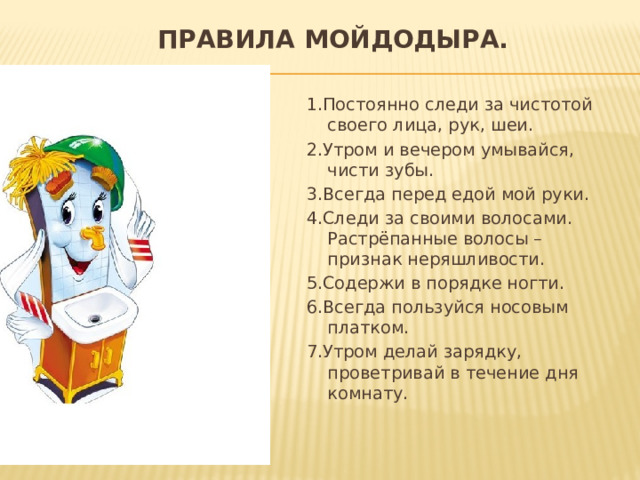 Правила Мойдодыра.   1.Постоянно следи за чистотой своего лица, рук, шеи. 2.Утром и вечером умывайся, чисти зубы. 3.Всегда перед едой мой руки. 4.Следи за своими волосами. Растрёпанные волосы – признак неряшливости. 5.Содержи в порядке ногти. 6.Всегда пользуйся носовым платком. 7.Утром делай зарядку, проветривай в течение дня комнату. 