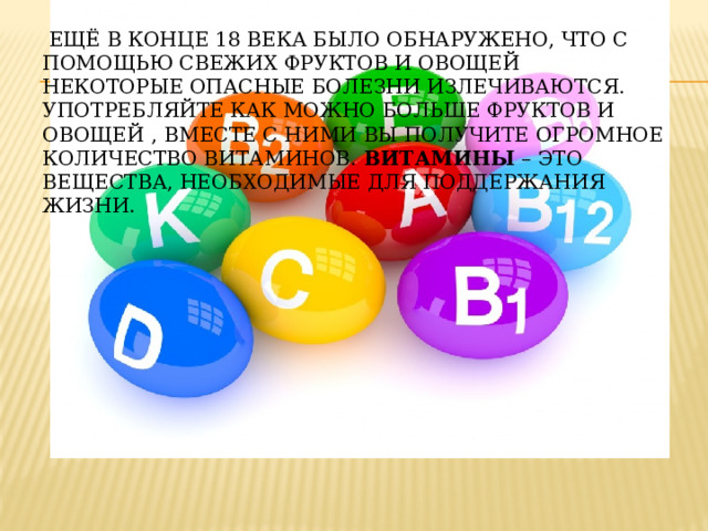  Ещё в конце 18 века было обнаружено, что с помощью свежих фруктов и овощей некоторые опасные болезни излечиваются. Употребляйте как можно больше фруктов и овощей  , вместе с ними вы получите огромное количество витаминов. Витамины – это вещества, необходимые для поддержания жизни. 