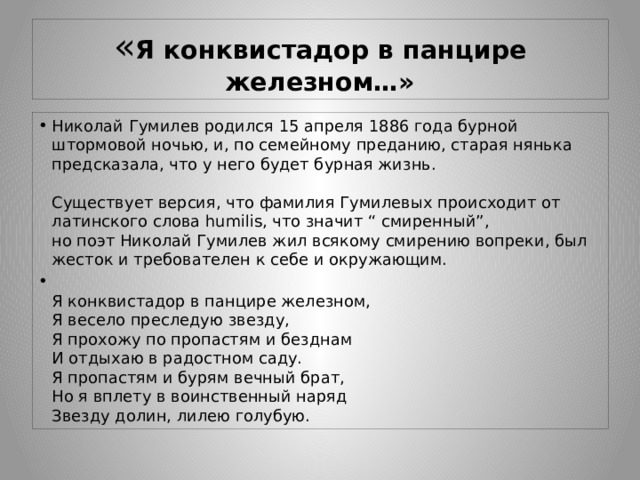 « Я конквистадор в панцире железном…» Николай Гумилев родился 15 апреля 1886 года бурной штормовой ночью, и, по семейному преданию, старая нянька предсказала, что у него будет бурная жизнь.   Существует версия, что фамилия Гумилевых происходит от латинского слова humilis, что значит “ смиренный”,  но поэт Николай Гумилев жил всякому смирению вопреки, был жесток и требователен к себе и окружающим.  Я конквистадор в панцире железном,  Я весело преследую звезду,  Я прохожу по пропастям и безднам  И отдыхаю в радостном саду.  Я пропастям и бурям вечный брат,  Но я вплету в воинственный наряд  Звезду долин, лилею голубую. 