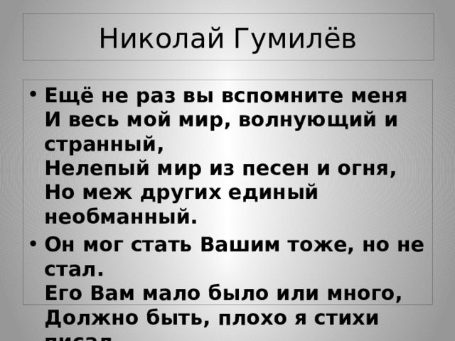 Николай Гумилёв Ещё не раз вы вспомните меня  И весь мой мир, волнующий и странный,  Нелепый мир из песен и огня,  Но меж других единый необманный. Он мог стать Вашим тоже, но не стал.  Его Вам мало было или много,  Должно быть, плохо я стихи писал  И Вас неправедно просил у Бога… 