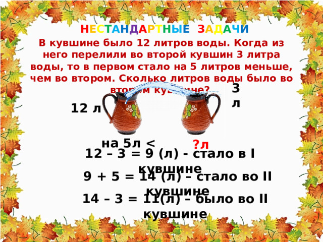 Н Е С Т А Н Д А Р Т Н Ы Е З А Д А Ч И  В кувшине было 12 литров воды. Когда из него перелили во второй кувшин 3 литра воды, то в первом стало на 5 литров меньше, чем во втором. Сколько литров воды было во втором кувшине? 3 л 12 л на 5л  ?л 12 – 3 = 9 (л) - стало в I кувшине 9 + 5 = 14 (л) – стало во II кувшине 14 – 3 = 11(л) – было во II кувшине 