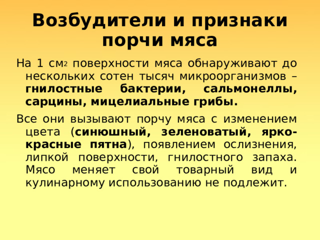 Возбудители и признаки порчи мяса На 1 см 2 поверхности мяса обнаруживают до нескольких сотен тысяч микроорганизмов – гнилостные бактерии, сальмонеллы, сарцины, мицелиальные грибы. Все они вызывают порчу мяса с изменением цвета ( синюшный, зеленоватый, ярко-красные пятна ), появлением ослизнения, липкой поверхности, гнилостного запаха. Мясо меняет свой товарный вид и кулинарному использованию не подлежит.  