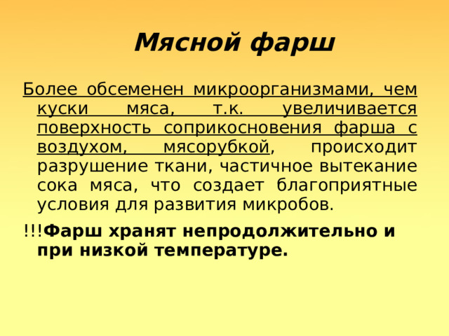  Мясной фарш Более обсеменен микроорганизмами, чем куски мяса, т.к. увеличивается поверхность соприкосновения фарша с воздухом, мясорубкой , происходит разрушение ткани, частичное вытекание сока мяса, что создает благоприятные условия для развития микробов. !!! Фарш хранят непродолжительно и при низкой температуре.  