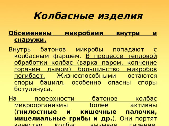  Колбасные изделия Обсеменены микробами внутри и снаружи. Внутрь батонов микробы попадают с колбасным фаршем. В процессе тепловой обработки колбас (варка паром, копчение горячим дымом) большинство микробов погибает. Жизнеспособными остаются споры бацилл, особенно опасны споры ботулинуса. На поверхности батонов колбас микроорганизмы более активны ( гнилостные и кишечные палочки, мицелиальные грибы и др. ). Они портят качество колбас, вызывая гниение, плесневение.  