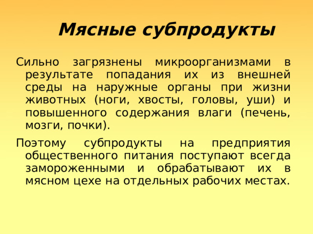  Мясные субпродукты  Сильно загрязнены микроорганизмами в результате попадания их из внешней среды на наружные органы при жизни животных (ноги, хвосты, головы, уши) и повышенного содержания влаги (печень, мозги, почки). Поэтому субпродукты на предприятия общественного питания поступают всегда замороженными и обрабатывают их в мясном цехе на отдельных рабочих местах.  