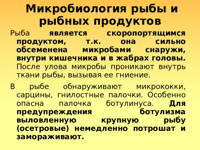  Микробиология рыбы и рыбных продуктов Рыба является скоропортящимся продуктом, т.к. она сильно обсеменена микробами снаружи, внутри кишечника и в жабрах головы. После улова микробы проникают внутрь ткани рыбы, вызывая ее гниение. В рыбе обнаруживают микрококки, сарцины, гнилостные палочки. Особенно опасна палочка ботулинуса. Для предупреждения ботулизма выловленную крупную рыбу (осетровые) немедленно потрошат и замораживают.   