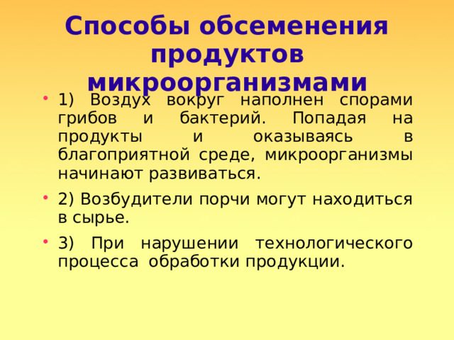 Способы обсеменения продуктов микроорганизмами 1) Воздух вокруг наполнен спорами грибов и бактерий. Попадая на продукты и оказываясь в благоприятной среде, микроорганизмы начинают развиваться. 2) Возбудители порчи могут находиться в сырье. 3) При нарушении технологического процесса обработки продукции.  