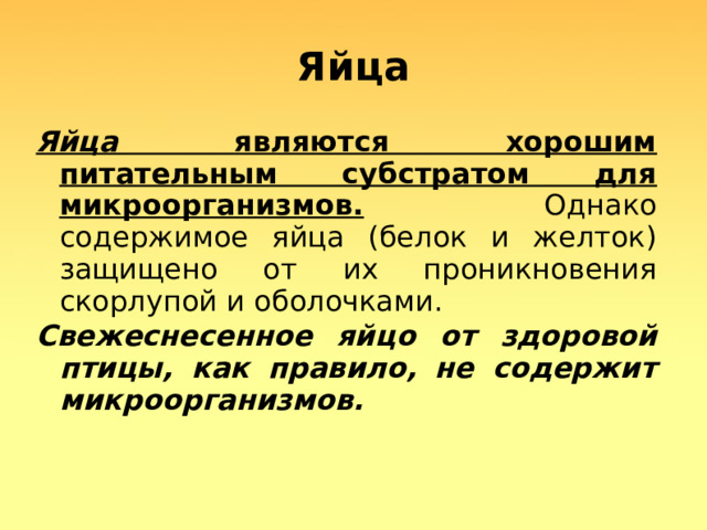 Яйца Яйца являются хорошим питательным субстратом для микроорганизмов. Однако содержимое яйца (белок и желток) защищено от их проникновения скорлупой и оболочками. Свежеснесенное яйцо от здоровой птицы, как правило, не содержит микроорганизмов.   