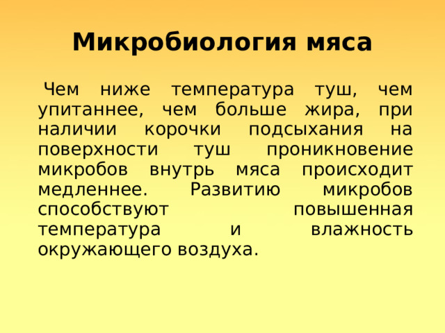 Микробиология мяса  Чем ниже температура туш, чем упитаннее, чем больше жира, при наличии корочки подсыхания на поверхности туш проникновение микробов внутрь мяса происходит медленнее. Развитию микробов способствуют повышенная температура и влажность окружающего воздуха.  