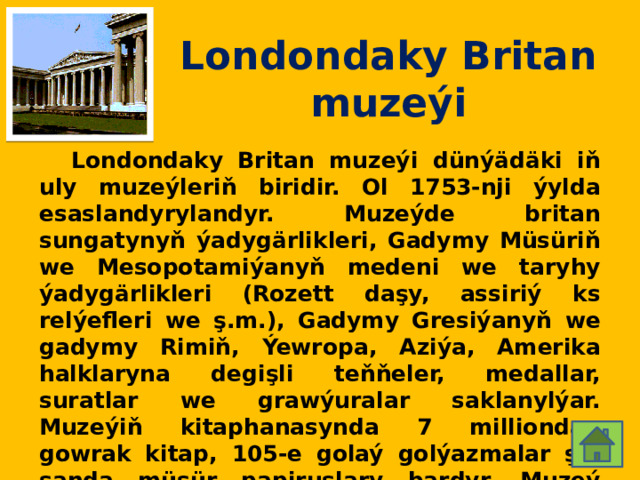 Londondaky Britan muzeýi  Londondaky Britan muzeýi dünýädäki iň uly muzeýleriň biridir. Ol 1753-nji ýylda esaslandyrylandyr. Muzeýde britan sungatynyň ýadygärlikleri, Gadymy Müsüriň we Mesopotamiýanyň medeni we taryhy ýadygärlikleri (Rozett daşy, assiriý ks relýefleri we ş.m.), Gadymy Gresiýanyň we gadymy Rimiň, Ýewropa, Aziýa, Amerika halklaryna degişli teňňeler, medallar, suratlar we grawýuralar saklanylýar. Muzeýiň kitaphanasynda 7 milliondan gowrak kitap, 105-e golaý golýazmalar şol sanda müsür papiruslary bardyr. Muzeý 1823-1847-nji ýyllarda bina edilen. Arhitektory R.Smýork. 
