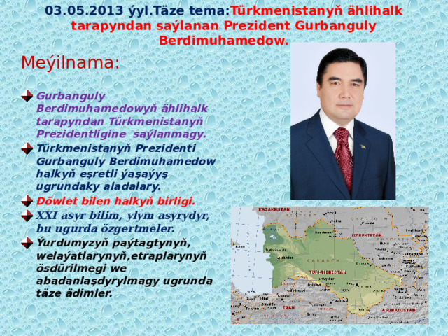 03.05.2013 ýyl.Täze tema: Türkmenistanyň ählihalk tarapyndan saýlanan Prezident Gurbanguly Berdimuhamedow. Meýilnama:  Gurbanguly Berdimuhamedowyň ählihalk tarapyndan Türkmenistanyň Prezidentligine saýlanmagy. Türkmenistanyň Prezidenti Gurbanguly Berdimuhamedow halkyň eşretli ýaşaýyş ugrundaky aladalary. Döwlet bilen halkyň birligi. XXI asyr bilim, ylym asyrydyr, bu ugurda özgertmeler.  Ýurdumyzyň paýtagtynyň, welaýatlarynyň,etraplarynyň ösdürilmegi we abadanlaşdyrylmagy ugrunda täze ädimler.  