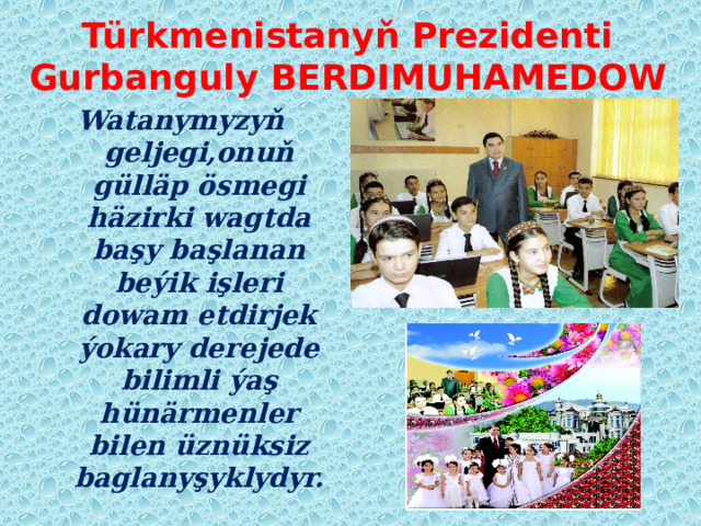 Türkmenistanyň Prezidenti  Gurbanguly BERDIMUHAMEDOW Watanymyzyň geljegi,onuň gülläp ösmegi häzirki wagtda başy başlanan beýik işleri dowam etdirjek ýokary derejede bilimli ýaş hünärmenler bilen üznüksiz baglanyşyklydyr. 