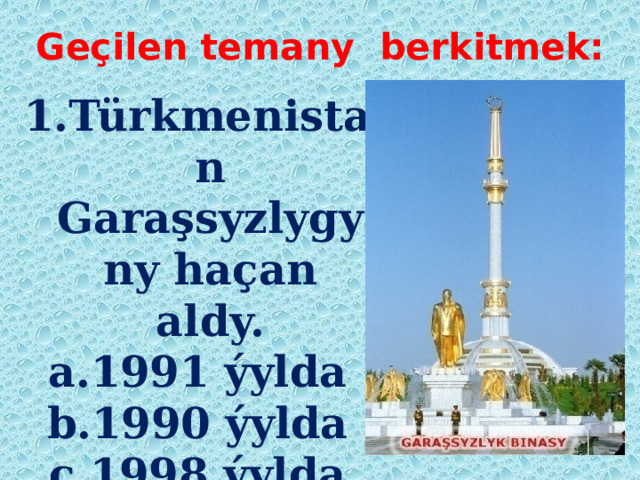 Geçilen temany berkitmek: 1.Türkmenistan Garaşsyzlygyny haçan aldy. a.1991 ýylda b.1990 ýylda ç.1998 ýylda  