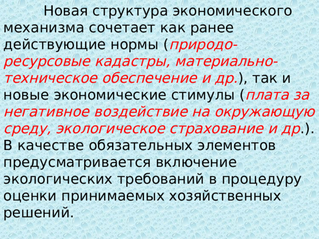  Новая структура экономического механизма сочетает как ранее действующие нормы ( природо-ресурсовые кадастры, материально-техническое обеспечение и др. ), так и новые экономические стимулы ( плата за негативное воздействие на окружающую среду, экологическое страхование и др .). В качестве обязательных элементов предусматривается включение экологических требований в процедуру оценки принимаемых хозяйственных решений. 