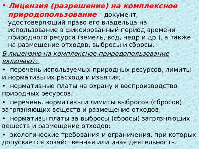 Лицензия (разрешение) на комплексное природопользование - документ, удостоверяющий право его владельца на использование в фиксированный период времени природного ресурса (земель, вод, недр и др.), а также на размещение отходов, выбросы и сбросы. В лицензию на комплексное природопользование включают: •  перечень используемых природных ресурсов, лимиты и нормативы их расхода и изъятия; •  нормативные платы на охрану и воспроизводство природных ресурсов; •  перечень, нормативы и лимиты выбросов (сбросов) загрязняющих веществ и размещение отходов; •  нормативы платы за выбросы (сбросы) загрязняющих веществ и размещение отходов; •  экологические требования и ограничения, при которых допускается хозяйственная или иная деятельность. 