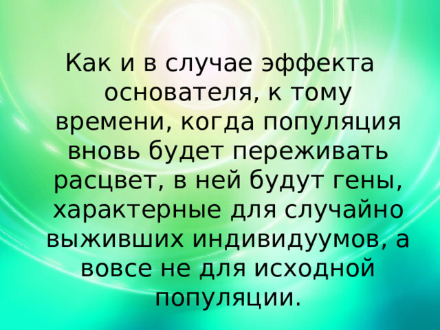 Как и в случае эффекта основателя, к тому времени, когда популяция вновь будет переживать расцвет, в ней будут гены, характерные для случайно выживших индивидуумов, а вовсе не для исходной популяции. 