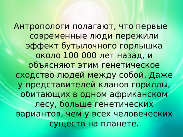 Антропологи полагают, что первые современные люди пережили эффект бутылочного горлышка около 100 000 лет назад, и объясняют этим генетическое сходство людей между собой. Даже у представителей кланов гориллы, обитающих в одном африканском лесу, больше генетических вариантов, чем у всех человеческих существ на планете. 