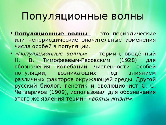 Популяционные волны Популяционные волны — это периодические или непериодические значительные изменения числа особей в популяции. «Популяционные волны» — термин, введённый Н. В. Тимофеевым-Ресовским (1928) для обозначения колебаний численности особей популяции, возникающих под влиянием различных факторов окружающей среды. Другой русский биолог, генетик и эволюционист С. С. Четвериков (1909), использовал для обозначения этого же явления термин «волны жизни». 