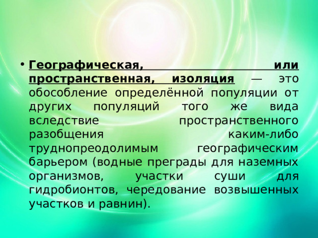 Географическая, или пространственная, изоляция — это обособление определённой популяции от других популяций того же вида вследствие пространственного разобщения каким-либо труднопреодолимым географическим барьером (водные преграды для наземных организмов, участки суши для гидробионтов, чередование возвышенных участков и равнин). 