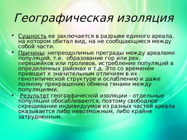 Географическая изоляция Сущность ее заключается в разрыве единого ареала, на котором обитал вид, на не сообщающиеся между собой части. Причины : непреодолимые преграды между ареалами популяций, т.е. образование гор или рек, перешейков или проливов, истребление популяций в определенных районах и т.д. Это со временем приводит к значительным отличиям в их генотипической структуре и ослаблению и даже полному прекращению обмена генами между популяциями.  Результат географической изоляции - отдельные популяции обосабливаются, поэтому свободное скрещивание индивидуумов из разных частей ареала оказывается либо невозможным, либо крайне затрудненным. 