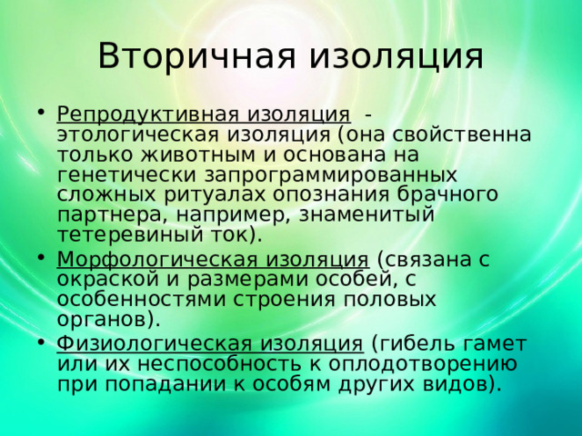 Вторичная изоляция Репродуктивная изоляция - этологическая изоляция (она свойственна только животным и основана на генетически запрограммированных сложных ритуалах опознания брачного партнера, например, знаменитый тетеревиный ток). Морфологическая изоляция (связана с окраской и размерами особей, с особенностями строения половых органов). Физиологическая изоляция (гибель гамет или их неспособность к оплодотворению при попадании к особям других видов). 