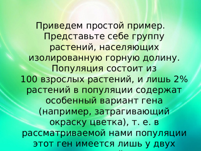 Приведем простой пример. Представьте себе группу растений, населяющих изолированную горную долину. Популяция состоит из 100 взрослых растений, и лишь 2% растений в популяции содержат особенный вариант гена (например, затрагивающий окраску цветка), т. е. в рассматриваемой нами популяции этот ген имеется лишь у двух растений. 