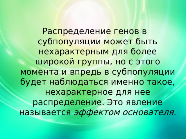 Распределение генов в субпопуляции может быть нехарактерным для более широкой группы, но с этого момента и впредь в субпопуляции будет наблюдаться именно такое, нехарактерное для нее распределение. Это явление называется эффектом основателя . 