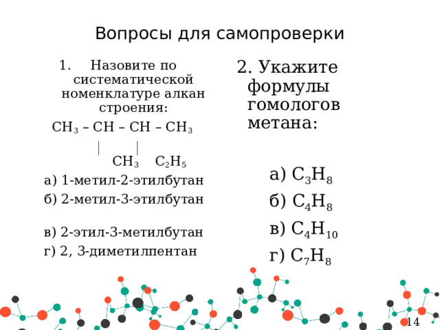 Вопросы для самопроверки 2. Укажите формулы гомологов метана: Назовите по систематической номенклатуре алкан строения: CH 3 – CH – CH – CH 3    а) C 3 H 8  CH 3 C 2 H 5   б) C 4 H 8  а) 1-метил-2-этилбутан   в) C 4 H 10  б) 2-метил-3-этилбутан    г) C 7 H 8  в) 2-этил-3-метилбутан  г) 2, 3-диметилпентан   5 