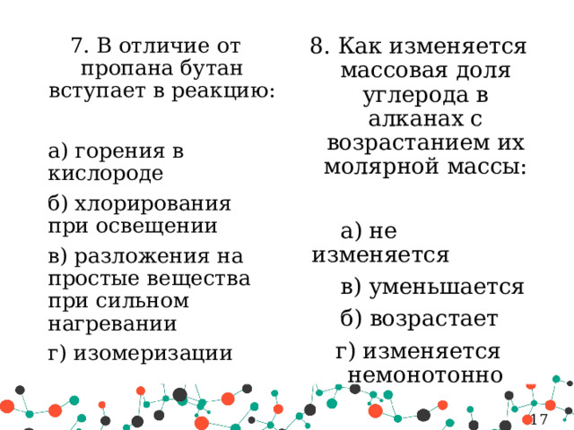 8. Как изменяется массовая доля углерода в алканах с возрастанием их молярной массы: 7. В отличие от пропана бутан вступает в реакцию:  а) горения в кислороде   а) не изменяется   б) хлорирования при освещении   в) уменьшается  в) разложения на простые вещества при сильном нагревании   б) возрастает   г) изомеризации г) изменяется немонотонно 5 